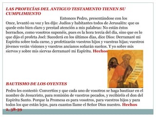 LAS PROFECÍAS DEL ANTIGUO TESTAMENTO tienen su cumplimiento Entonces Pedro, presentándose con los Once, levantó su voz y les dijo: Judíos y habitantes todos de Jerusalén: que os quede esto bien claro y prestad atención a mis palabras: No están éstos borrachos, como vosotros suponéis, pues es la hora tercia del día, sino que es lo que dijo el profeta Joel: Sucederá en los últimos días, dice Dios: Derramaré mi Espíritu sobre toda carne, y profetizarán vuestros hijos y vuestras hijas; vuestros jóvenes verán visiones y vuestros ancianos soñarán sueños. Y yo sobre mis siervos y sobre mis siervas derramaré mi Espíritu. Hechos 2, 14-18 bautismo de los oyentesPedro les contestó: Convertíos y que cada uno de vosotros se haga bautizar en el nombre de Jesucristo, para remisión de vuestros pecados, y recibiréis el don del Espíritu Santo. Porque la Promesa es para vosotros, para vuestros hijos y para todos los que están lejos, para cuantos llame el Señor Dios nuestro. Hechos 2, 38-39 