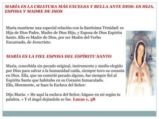 María es la criatura más Excelsa y Bella ante Dios: es Hija, Esposa y Madre de DiosMaría mantiene una especial relación con la Santísima Trinidad: es Hija de Dios Padre, Madre de Dios Hijo, y Esposa de Dios Espíritu Santo. Ella es Madre de Dios, por ser Madre del Verbo Encarnado, de Jesucristo.  María es la fiel Esposa del Espíritu Santo      María, concebida sin pecado original, instrumento y medio elegido por Dios para salvar a la humanidad caída, siempre tuvo su corazón en Dios. Ella, que no cometió pecado alguno, fue siempre fiel al Espíritu Santo que habitaba en su Corazón Inmaculado. Ella, libremente, se hace la Esclava del Señor: Dijo María: « He aquí la esclava del Señor; hágase en mí según tu palabra. » Y el ángel dejándola se fue.Lucas 1, 38 