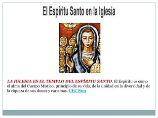 La Iglesia es el Templo del Espíritu Santo. El Espíritu es como el alma del Cuerpo Místico, principio de su vida, de la unidad en la diversidad y de la riqueza de sus dones y carismas. CEC 809