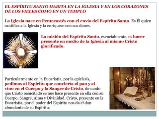 el Espíritu Santo habita en la Iglesia y en los corazones de los fieles como en un templo La Iglesia nace en Pentecostés con el envío del Espíritu Santo. Es Él quien santifica a la Iglesia y la enriquece con sus dones.La misión del Espíritu Santo, esencialmente, es hacer presente en medio de la Iglesia al mismo Cristo glorificado.Particularmente en la Eucaristía, por la epíclesis,pedimos al Espíritu que convierta al pan y al vino en el Cuerpo y la Sangre de Cristo, de modo que Cristo resucitado se nos hace presente en ella con su Cuerpo, Sangre, Alma y Divinidad. Cristo, presente en la Eucaristía, por el poder del Espíritu nos da el don abundante de su Espíritu.