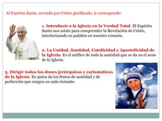 Al Espíritu Santo, enviado por Cristo glorificado, le corresponde:1. Introducir a la Iglesia en la Verdad Total. El Espíritu Santo nos asiste para comprender la Revelación de Cristo, interiorizando su palabra en nuestro corazón.2. La Unidad, Santidad, Catolicidad y Apostolicidad de la Iglesia. Es el artífice de toda la santidad que se da en el seno                                                de la Iglesia.3. Dirigir todos los dones jerárquicos y carismáticos de la Iglesia. Es quien da los frutos de santidad y de perfección que surgen en cada instante. 