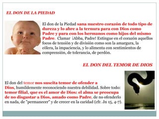 El don de la PiedadEl don de la Piedad sana nuestro corazón de todo tipo de dureza y lo abre a la ternura para con Dios como Padre y para con los hermanos como hijos del mismo Padre.  Clamar  ¡Abba, Padre! Extingue en el corazón aquellos focos de tensión y de división como son la amargura, la cólera, la impaciencia, y lo alimenta con sentimientos de comprensión, de tolerancia, de perdón. El don del Temorde diosEl don del temor nos suscita temor de ofender a Dios, humildemente reconociendo nuestra debilidad. Sobre todo:temor filial, que es el amor de Dios: el alma se preocupa de no disgustar a Dios, amado como Padre, de no ofenderlo en nada, de "permanecer" y de crecer en la caridad (cfr. Jn 15, 4-7).