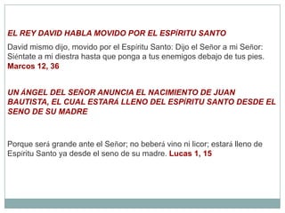 EL REY DAVID HABLA MOVIDO POR EL ESPÍRITU SANTODavid mismo dijo, movido por el Espíritu Santo: Dijo el Señor a mi Señor: Siéntate a mi diestra hasta que ponga a tus enemigos debajo de tus pies. Marcos 12, 36UN ÁNGEL DEL SEÑOR ANUNCIA EL NACIMIENTO DE JUAN BAUTISTA, EL CUAL ESTARÁ LLENO DEL ESPÍRITU SANTO DESDE EL SENO DE SU MADREPorque será grande ante el Señor; no beberá vino ni licor; estará lleno de Espíritu Santo ya desde el seno de su madre. Lucas 1, 15