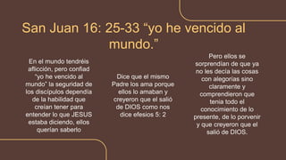 En el mundo tendréis
aflicción, pero confiad
“yo he vencido al
mundo” la seguridad de
los discípulos dependía
de la habilidad que
creían tener para
entender lo que JESUS
estaba diciendo, ellos
querían saberlo
San Juan 16: 25-33 “yo he vencido al
mundo.”
Dice que el mismo
Padre los ama porque
ellos lo amaban y
creyeron que el salió
de DIOS como nos
dice efesios 5: 2
Pero ellos se
sorprendían de que ya
no les decía las cosas
con alegorías sino
claramente y
comprendieron que
tenia todo el
conocimiento de lo
presente, de lo porvenir
y que creyeron que el
salió de DIOS.
 