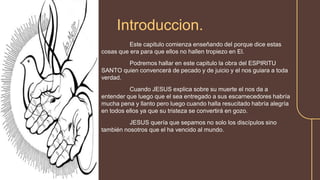 Este capitulo comienza enseñando del porque dice estas
cosas que era para que ellos no hallen tropiezo en El.
Podremos hallar en este capitulo la obra del ESPIRITU
SANTO quien convencerá de pecado y de juicio y el nos guiara a toda
verdad.
Cuando JESUS explica sobre su muerte el nos da a
entender que luego que el sea entregado a sus escarnecedores habría
mucha pena y llanto pero luego cuando halla resucitado habría alegría
en todos ellos ya que su tristeza se convertirá en gozo.
JESUS quería que sepamos no solo los discípulos sino
también nosotros que el ha vencido al mundo.
Introduccion.
 