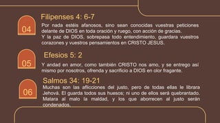 Por nada estéis afanosos, sino sean conocidas vuestras peticiones
delante de DIOS en toda oración y ruego, con acción de gracias.
Y la paz de DIOS, sobrepasa todo entendimiento, guardara vuestros
corazones y vuestros pensamientos en CRISTO JESUS.
Filipenses 4: 6-7
05
04
Y andad en amor, como también CRISTO nos amo, y se entrego así
mismo por nosotros, ofrenda y sacrificio a DIOS en olor fragante.
Efesios 5: 2
06
Muchas son las aflicciones del justo, pero de todas ellas le librara
Jehová. El guarda todos sus huesos; ni uno de ellos será quebrantado.
Matara al malo la maldad, y los que aborrecen al justo serán
condenados.
Salmos 34: 19-21
 