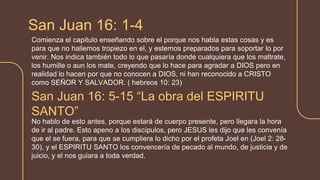 San Juan 16: 1-4
Comienza el capitulo enseñando sobre el porque nos habla estas cosas y es
para que no hallemos tropiezo en el, y estemos preparados para soportar lo por
venir. Nos indica también todo lo que pasaría donde cualquiera que los maltrate,
los humille o aun los mate, creyendo que lo hace para agradar a DIOS pero en
realidad lo hacen por que no conocen a DIOS, ni han reconocido a CRISTO
como SEÑOR Y SALVADOR. ( hebreos 10: 23)
San Juan 16: 5-15 “La obra del ESPIRITU
SANTO”
No hablo de esto antes, porque estará de cuerpo presente, pero llegara la hora
de ir al padre. Esto apeno a los discípulos, pero JESUS les dijo que les convenía
que el se fuera, para que se cumpliera lo dicho por el profeta Joel en (Joel 2: 28-
30), y el ESPIRITU SANTO los convencería de pecado al mundo, de justicia y de
juicio, y el nos guiara a toda verdad.
 