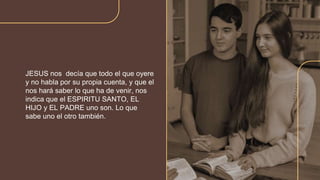 JESUS nos decía que todo el que oyere
y no habla por su propia cuenta, y que el
nos hará saber lo que ha de venir, nos
indica que el ESPIRITU SANTO, EL
HIJO y EL PADRE uno son. Lo que
sabe uno el otro también.
 