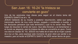 San Juan 16: 16-24 “la tristeza se
convierte en gozo”
Uno de los versículos mas claves para seguir en el mismo tema del
ESPIRITU SANTO es el v. 16.
JESUS hablando de su muerte y posterior resurrección, sabia que seria
traicionado dentro de muy corto tiempo, juzgado y condenado a muerte, y
los discípulos pensaron que todo terminaría y que no le verían mas. Pero
luego de resucitar lo verían de nuevo. Que ellos llorarían y se lamentarían y
el mundo se alegraría, pero la tristeza de ellos se convertiría en gozo. Como
nos dice en (Isaías 35: 10). JESUS nos habla de el dolor de la mujer cuando
da a luz un hijo, para expresar este momento de gran dolor por perder a su
maestro; pero al recibir el ESPIRITU SANTO de DIOS serian llenos de gozo.
 