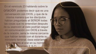 En el versículo 23 hablando sobre la
oración podemos decir que es una
conversación con DIOS, y que de la
misma manera que los discípulos
habían preguntado al SEÑOR todas
las cosas que no entendían después
de su asención al cielo podrían seguir
en comunicación con DIOS a través
de la oración, seria la misma cercanía
que habían tenido con el durante su
ministerio terrenal; ósea estaríamos
con el padre al orar en su nombre
(filipenses 4: 6-7)
 