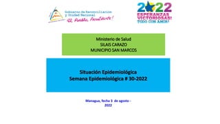 Ministerio de Salud
SILAIS CARAZO
MUNICIPIO SAN MARCOS
Situación Epidemiológica
Semana Epidemiológica # 30-2022
Managua, fecha 3 de agosto -
2022
 