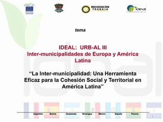 tema


                    IDEAL: URB-AL III
        Inter-municipalidades de Europa y América
                          Latina

        “La Inter-municipalidad: Una Herramienta
      Eficaz para la Cohesión Social y Territorial en
                     América Latina”



_____________________________________________________________________________________________________________________
              Argentina      Bolivia       Guatemala      Nicaragua     México        España         Francia
                                                                                                                        1
 