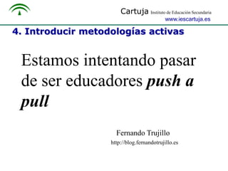 Cartuja Instituto de Educación Secundaria
www.iescartuja.es

4. Introducir metodologías activas

Estamos intentando pasar
de ser educadores push a
pull
Fernando Trujillo
http://blog.fernandotrujillo.es

 