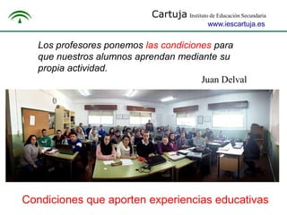 Cartuja Instituto de Educación Secundaria
www.iescartuja.es

Los profesores ponemos las condiciones para
que nuestros alumnos aprendan mediante su
propia actividad.
Juan Delval

Condiciones que aporten experiencias educativas

 