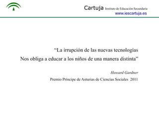 Cartuja Instituto de Educación Secundaria
www.iescartuja.es

“La irrupción de las nuevas tecnologías
Nos obliga a educar a los niños de una manera distinta”
Howard Gardner
Premio Príncipe de Asturias de Ciencias Sociales 2011

 