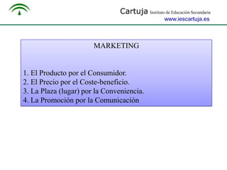 Cartuja Instituto de Educación Secundaria
www.iescartuja.es

MARKETING

1. El Producto por el Consumidor.
2. El Precio por el Coste-beneficio.
3. La Plaza (lugar) por la Conveniencia.
4. La Promoción por la Comunicación

 