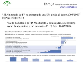 Cartuja Instituto de Educación Secundaria
www.iescartuja.es

“El Alumnado de FP ha aumentado un 50% desde el curso 2008/2009”
El País. 20/12/2013
“De la Facultad a la FP. Más barata y con salidas, se confirma
como la alternativa a la Universidad”. El País. 16/02/2014

 