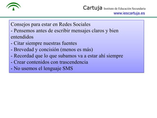 Cartuja Instituto de Educación Secundaria
www.iescartuja.es

Consejos para estar en Redes Sociales
- Pensemos antes de escribir mensajes claros y bien
entendidos
- Citar siempre nuestras fuentes
- Brevedad y concisión (menos es más)
- Recordad que lo que subamos va a estar ahí siempre
- Crear contenidos con trascendencia
- No usemos el lenguaje SMS

 