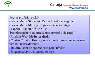 Cartuja Instituto de Educación Secundaria
www.iescartuja.es

Nuevas profesiones 2.0
- Social Media Strategist: Define la estrategia global
- Social Media Manager: Ejecuta dicha estrategia.
- Especialistas en SEO y SEM
(Posicionamiento en buscadores: natural o de pago)
- Analista Web: Medir resultados
- ContentCurator: Busca y selecciona información relevante
para difundirla después
- Desarrollador de aplicaciones para móviles
- Programadores y diseñadores web

 