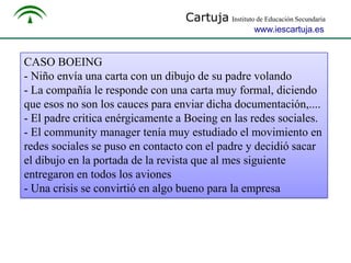 Cartuja Instituto de Educación Secundaria
www.iescartuja.es

CASO BOEING
- Niño envía una carta con un dibujo de su padre volando
- La compañía le responde con una carta muy formal, diciendo
que esos no son los cauces para enviar dicha documentación,....
- El padre critica enérgicamente a Boeing en las redes sociales.
- El community manager tenía muy estudiado el movimiento en
redes sociales se puso en contacto con el padre y decidió sacar
el dibujo en la portada de la revista que al mes siguiente
entregaron en todos los aviones
- Una crisis se convirtió en algo bueno para la empresa

 