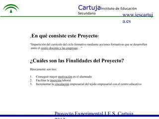 CartujaInstituto de Educación
Secundaria

¿

www.iescartuj
a.es

En qué consiste este Proyecto?

“Impartición del currículo del ciclo formativo mediante acciones formativas que se desarrollen
entre el centro docente y las empresas…”

¿Cuáles son las Finalidades del Proyecto?
Básicamente son tres:
1.
2.
3.

Conseguir mayor motivación en el alumnado
Facilitar la inserción laboral
Incrementar la vinculación empresarial del tejido empresarial con el centro educativo

Proyecto Experimental I.E.S. Cartuja

 