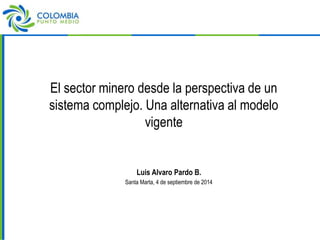 El sector minero desde la perspectiva de un 
sistema complejo. Una alternativa al modelo 
vigente 
Luis Alvaro Pardo B. 
Santa Marta, 4 de septiembre de 2014 
 