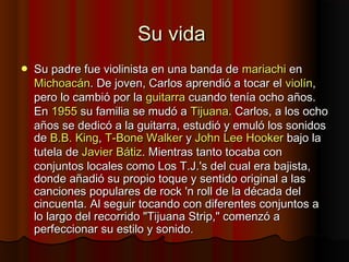 Su vidaSu vida
 Su padre fue violinista en una banda deSu padre fue violinista en una banda de mariachimariachi enen
MichoacánMichoacán. De joven, Carlos aprendió a tocar el. De joven, Carlos aprendió a tocar el violínviolín,,
pero lo cambió por lapero lo cambió por la guitarraguitarra cuando tenía ocho años.cuando tenía ocho años.
EnEn 19551955 su familia se mudó asu familia se mudó a TijuanaTijuana. Carlos, a los ocho. Carlos, a los ocho
años se dedicó a la guitarra, estudió y emuló los sonidosaños se dedicó a la guitarra, estudió y emuló los sonidos
dede B.BB.B.. KingKing,, T-T-BoneBone WalkerWalker yy JohnJohn LeeLee HookerHooker bajo labajo la
tutela detutela de JavierJavier BátizBátiz. Mientras tanto tocaba con. Mientras tanto tocaba con
conjuntos locales como Los T.J.'s del cual era bajista,conjuntos locales como Los T.J.'s del cual era bajista,
donde añadió su propio toque y sentido original a lasdonde añadió su propio toque y sentido original a las
canciones populares de rock 'n roll de la década delcanciones populares de rock 'n roll de la década del
cincuenta. Al seguir tocando con diferentes conjuntos acincuenta. Al seguir tocando con diferentes conjuntos a
lo largo del recorrido "Tijuana Strip," comenzó alo largo del recorrido "Tijuana Strip," comenzó a
perfeccionar su estilo y sonido.perfeccionar su estilo y sonido.
 