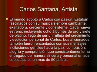Carlos Santana, ArtistaCarlos Santana, Artista
 El mundo adoptó a Carlos con pasión. EstabanEl mundo adoptó a Carlos con pasión. Estaban
fascinados con su música siempre cambiante,fascinados con su música siempre cambiante,
exaltadora, creciente y consistente. Cada nuevoexaltadora, creciente y consistente. Cada nuevo
estreno, incluyendo ocho álbumes de oro y sieteestreno, incluyendo ocho álbumes de oro y siete
de platino, llegó de ser un reflejo del crecimientode platino, llegó de ser un reflejo del crecimiento
y evolución personal de Carlos. Los aficionadosy evolución personal de Carlos. Los aficionados
también fueron encantados con sus mensajes,también fueron encantados con sus mensajes,
incitaciones gentiles hacia la paz, compasión,incitaciones gentiles hacia la paz, compasión,
alegría y comprensión que consistentemente haalegría y comprensión que consistentemente ha
entregado de manera sincera y personal en susentregado de manera sincera y personal en sus
espectáculos en más de 50 países.espectáculos en más de 50 países.
 