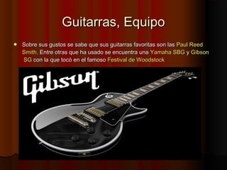 Guitarras, EquipoGuitarras, Equipo
 Sobre sus gustos se sabe que sus guitarras favoritas son lasSobre sus gustos se sabe que sus guitarras favoritas son las PaulPaul ReedReed
SmithSmith. Entre otras que ha usado se encuentra una. Entre otras que ha usado se encuentra una YamahaYamaha SBGSBG yy GibsonGibson
SGSG con la que tocó en el famosocon la que tocó en el famoso Festival deFestival de WoodstockWoodstock
 
