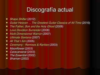Discografía actualDiscografía actual
 ShapeShape ShifterShifter (2012)(2012)
 GuitarGuitar HeavenHeaven ...... TheThe GreatestGreatest GuitarGuitar ClassicsClassics ofof AllAll TimeTime (2010)(2010)
 TheThe FatherFather, Son, Son andand thethe HolyHoly GhostGhost (2008)(2008)
 LoveLove DevotionDevotion SurrenderSurrender (2008)(2008)
 MultiMulti-Dimensional-Dimensional WarriorWarrior (2007)(2007)
 UltimateUltimate SantanaSantana (2007)(2007)
 AllAll ThatThat II AmAm (2005)(2005)
 CeremonyCeremony -- RemixesRemixes && RaritiesRarities (2003)(2003)
 MoonflowerMoonflower (2003)(2003)
 CaravanseraiCaravanserai (2003)(2003)
 The EssentialThe Essential (2002)(2002)
 ShamanShaman (2002)(2002)
 