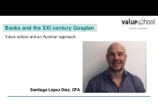 Banks and the XXI century Gosplan
Value school and an Austrian approach
Santiago López Díaz, CFA
 