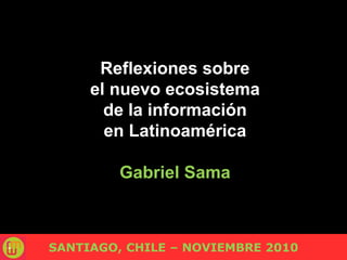 Reflexiones sobre
el nuevo ecosistema
de la información
en Latinoamérica
Gabriel Sama
SANTIAGO, CHILE – NOVIEMBRE 2010
 