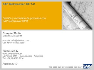SAP Netweaver CE 7.2 Gestión y modelado de procesos con SAP NetWeaver BPM Ezequiel Ruffa Experto SOA & BPM ezequiel.ruffa@simbius.com  Cel. +54911.5329.6259 Simbius S.A. www.simbius.com.ar La Pampa 4741 -  Buenos Aires - Argentina Tel. +54.11.4523.2114 Agosto 2010 