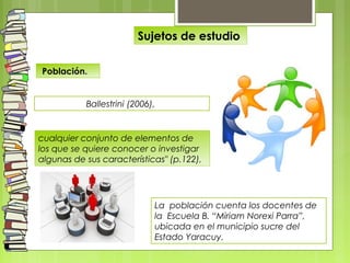 Población.
Ballestrini (2006),
La población cuenta los docentes de
la Escuela B. “Miriam Norexi Parra”,
ubicada en el municipio sucre del
Estado Yaracuy.
Sujetos de estudio
cualquier conjunto de elementos de
los que se quiere conocer o investigar
algunas de sus características" (p.122),
 