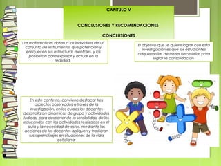 CAPITULO V
 
 
CONCLUSIONES Y RECOMENDACIONES
 
CONCLUSIONES
Las matemáticas dotan a los individuos de un
conjunto de instrumentos que potencian y
enriquecen sus estructuras mentales, y los
posibilitan para explorar y actuar en la
realidad.
El objetivo que se quiere lograr con esta
investigación es que los estudiantes
adquieran las destrezas necesarias para
lograr la consolidación
En este contexto, conviene destacar tres
aspectos observados a través de la
investigación, en los cuales los docentes
desarrollaron dinámicas de grupo y actividades
lúdicas, para despertar de la sensibilidad de los
educandos con las actividades realizadas en el
aula y la necesidad de estos, mediante las
acciones de los docentes apliquen y trasfieran
sus aprendizajes en situaciones de la vida
cotidiana;
 