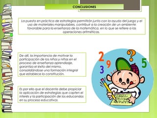 CONCLUSIONES
De allí, la importancia de motivar la
participación de los niños y niñas en el
proceso de enseñanza aprendizaje,
garantiza el éxito del mismo,
consolidándose una formación integral
que establece la constitución.
Es por ello que el docente debe propiciar
la aplicación de estrategias que capten el
interés y la participación de los educandos
en su proceso educativos
La puesta en práctica de estrategias permitirán junto con la ayuda del juego y el
uso de materiales manipulables, contribuir a la creación de un ambiente
favorable para la enseñanza de la matemática, en lo que se refiere a las
operaciones aritméticas.
 