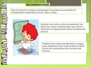 RECOMENDACIONES
Que el docente incorpore estrategias innovadoras que faciliten la
comprensión matemática en los niños y niñas.
Facilitar a los niños y niñas la realización de
ejercicios cortos y distanciados que sirvan o
estimulen el mejoramiento de la coordinación
motora.
Implementar clubes de ejercicios y juegos
para despertar en los educandos el interés
hacia las matemáticas de manera más
amena.
 