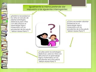 Igualmente la misma pretende dar
respuesta a las siguientes interrogantes:
¿Existirá la necesidad en
los niños en estudio de
diseñar estrategias
didácticas para niños
con dificultad en el
aprendizaje lógico
matemático en los
estudiantes de Escuela B.
“Miriam Norexi Parra”?
¿Cómo se pueden abordar
problemas en el
aprendizaje lógico
matemático en los
estudiantes de la Escuela B.
“Miriam Norexi Parra”? 
¿Cuáles serán las estrategias
didácticas para los niños con
dificultad en el aprendizaje
lógico matemático en los
estudiantes de la Escuela B.
“Miriam Norexi Parra”?
 