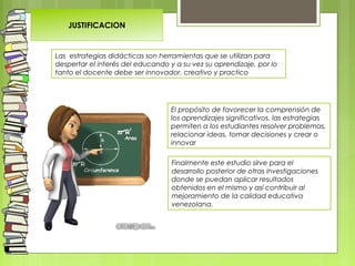 Las estrategias didácticas son herramientas que se utilizan para
despertar el interés del educando y a su vez su aprendizaje, por lo
tanto el docente debe ser innovador, creativo y practico
JUSTIFICACION
El propósito de favorecer la comprensión de
los aprendizajes significativos, las estrategias
permiten a los estudiantes resolver problemas,
relacionar ideas, tomar decisiones y crear o
innovar
Finalmente este estudio sirve para el
desarrollo posterior de otras investigaciones
donde se puedan aplicar resultados
obtenidos en el mismo y así contribuir al
mejoramiento de la calidad educativa
venezolana.
 