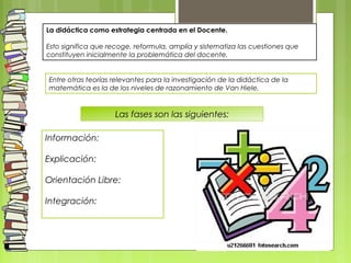 Entre otras teorías relevantes para la investigación de la didáctica de la
matemática es la de los niveles de razonamiento de Van Hiele,
Información:
Explicación:
Orientación Libre:
Integración:
Las fases son las siguientes:
La didáctica como estrategia centrada en el Docente.
Esto significa que recoge, reformula, amplía y sistematiza las cuestiones que
constituyen inicialmente la problemática del docente,
 