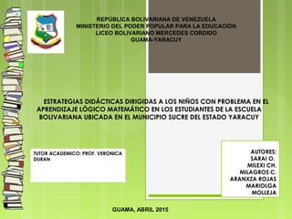TUTOR ACADEMICO: PROF. VERONICA
DURAN
REPÚBLICA BOLIVARIANA DE VENEZUELA
MINISTERIO DEL PODER POPULAR PARA LA EDUCACIÓN
LICEO BOLIVARIANO MERCEDES CORDIDO
GUAMA-YARACUY
ESTRATEGIAS DIDÁCTICAS DIRIGIDAS A LOS NIÑOS CON PROBLEMA EN EL
APRENDIZAJE LÓGICO MATEMÁTICO EN LOS ESTUDIANTES DE LA ESCUELA
BOLIVARIANA UBICADA EN EL MUNICIPIO SUCRE DEL ESTADO YARACUY
AUTORES:
 SARAI O.
MILEXI CH.
MILAGROS C.
ARANXZA ROJAS
MARIOLGA
MOLLEJA
GUAMA, ABRIL 2015
 