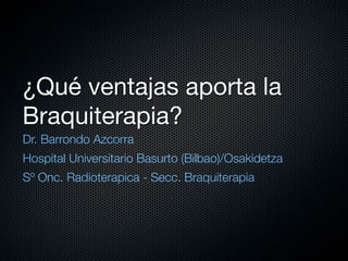 ¿Qué ventajas aporta la
Braquiterapia?
Dr. Barrondo Azcorra
Hospital Universitario Basurto (Bilbao)/Osakidetza
Sº Onc. Radioterapica - Secc. Braquiterapia
 