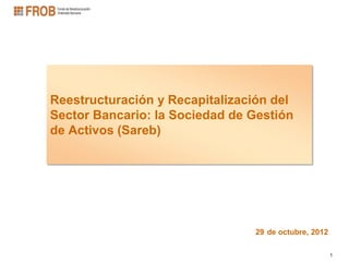 Reestructuración y Recapitalización del
Sector Bancario: la Sociedad de Gestión
de Activos (Sareb)




                                29 de octubre, 2012

                                                      1
 