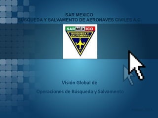 SAR MEXICO
BUSQUEDA Y SALVAMENTO DE AERONAVES CIVILES A.C.
México 2014
Visión Global de
Operaciones de Búsqueda y Salvamento
 