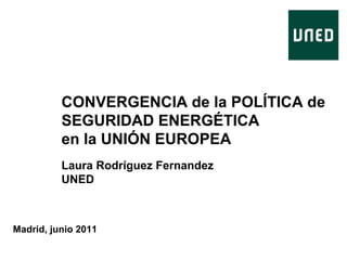 CONVERGENCIA de la POLÍTICA de
SEGURIDAD ENERGÉTICA
en la UNIÓN EUROPEA
Laura Rodríguez Fernandez
UNED

Madrid, junio 2011

 
