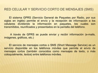 El sistema GPRS (Servicio General de Paquetes por Radio, por sus
siglas en inglés) permite el envío y la recepción de información a los
celulares dividiendo la información en paquetes, los cuales son
transmitidos, reunificados y presentados en la pantalla del teléfono.
A través de GPRS se puede enviar y recibir información (e-mails,
imágenes, gráficos, etc.)
El servicio de mensajes cortos o SMS (Short Message Service) es un
servicio disponible en los teléfonos móviles que permite el envío de
mensajes cortos (también conocidos como mensajes de texto, o más
coloquialmente, textos) entre teléfonos móviles.
RED CELULAR Y SERVICIO CORTO DE MENSAJES (SMS)
 