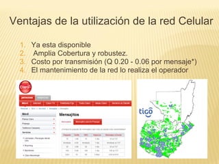 1. Ya esta disponible
2. Amplia Cobertura y robustez.
3. Costo por transmisión (Q 0.20 - 0.06 por mensaje*)
4. El mantenimiento de la red lo realiza el operador
Ventajas de la utilización de la red Celular
 