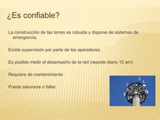 La construcción de las torres es robusta y dispone de sistemas de
emergencia.
Existe supervisión por parte de los operadores.
Es posible medir el desempeño de la red (reporte diario 10 am)
Requiere de mantenimiento
Puede saturarse o fallar.
¿Es confiable?
 