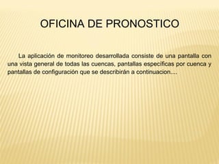 La aplicación de monitoreo desarrollada consiste de una pantalla con
una vista general de todas las cuencas, pantallas específicas por cuenca y
pantallas de configuración que se describirán a continuacion....
OFICINA DE PRONOSTICO
 