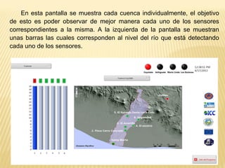 En esta pantalla se muestra cada cuenca individualmente, el objetivo
de esto es poder observar de mejor manera cada uno de los sensores
correspondientes a la misma. A la izquierda de la pantalla se muestran
unas barras las cuales corresponden al nivel del río que está detectando
cada uno de los sensores.
 
